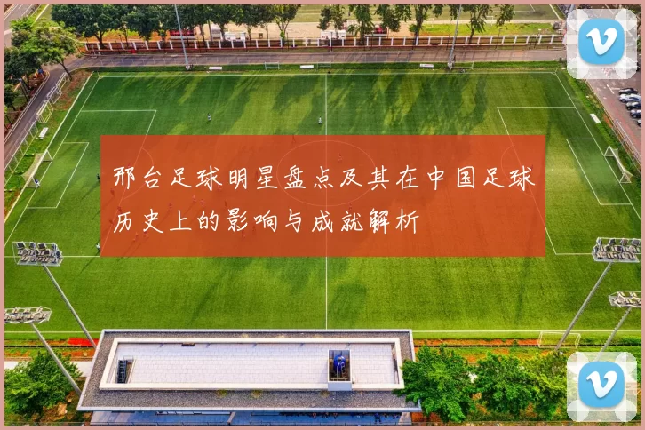 邢台足球明星盘点及其在中国足球历史上的影响与成就解析