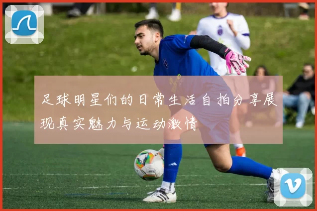 足球明星们的日常生活自拍分享展现真实魅力与运动激情
