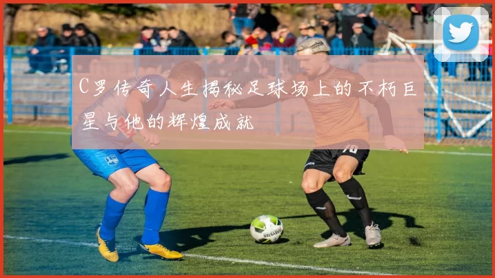 C罗传奇人生揭秘足球场上的不朽巨星与他的辉煌成就