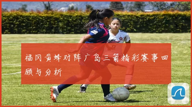 福冈黄蜂对阵广岛三箭精彩赛事回顾与分析