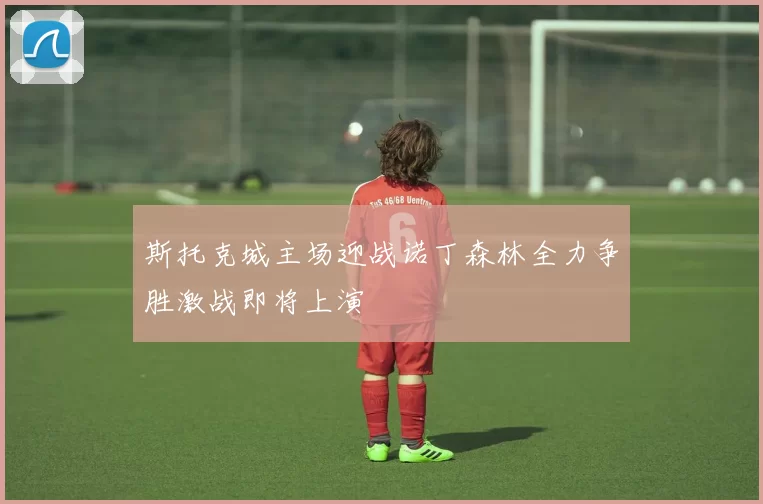 斯托克城主场迎战诺丁森林全力争胜激战即将上演