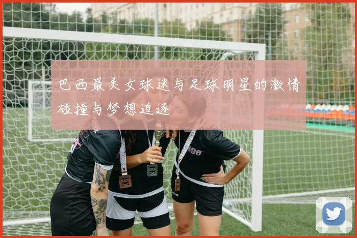 巴西最美女球迷与足球明星的激情碰撞与梦想追逐