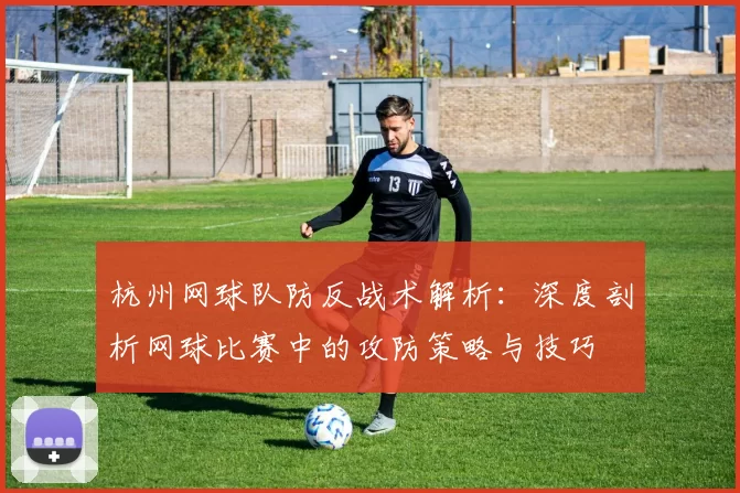 杭州网球队防反战术解析：深度剖析网球比赛中的攻防策略与技巧