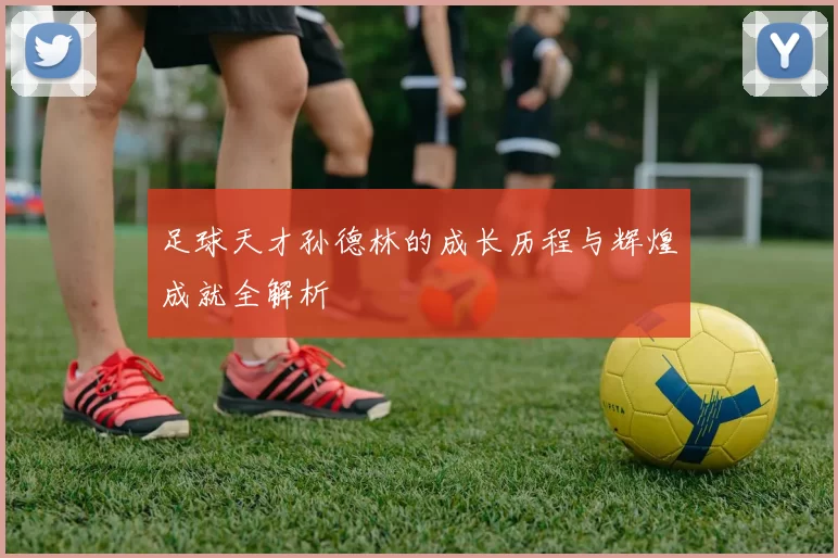足球天才孙德林的成长历程与辉煌成就全解析
