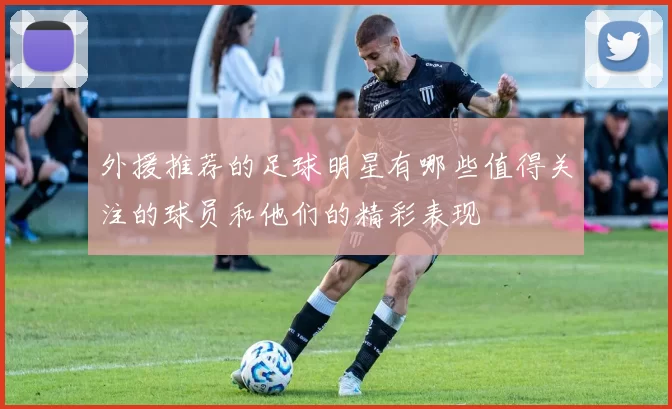 外援推荐的足球明星有哪些值得关注的球员和他们的精彩表现