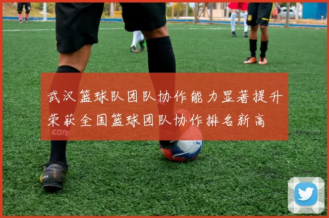 武汉篮球队团队协作能力显著提升荣获全国篮球团队协作排名新高