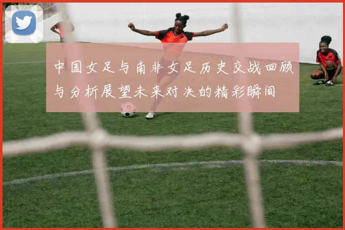 中国女足与南非女足历史交战回顾与分析展望未来对决的精彩瞬间