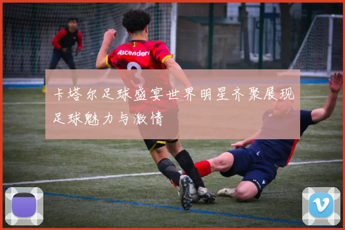 卡塔尔足球盛宴世界明星齐聚展现足球魅力与激情