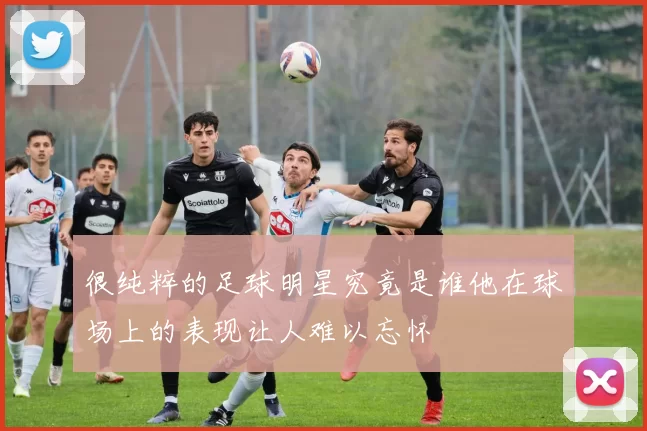 很纯粹的足球明星究竟是谁他在球场上的表现让人难以忘怀