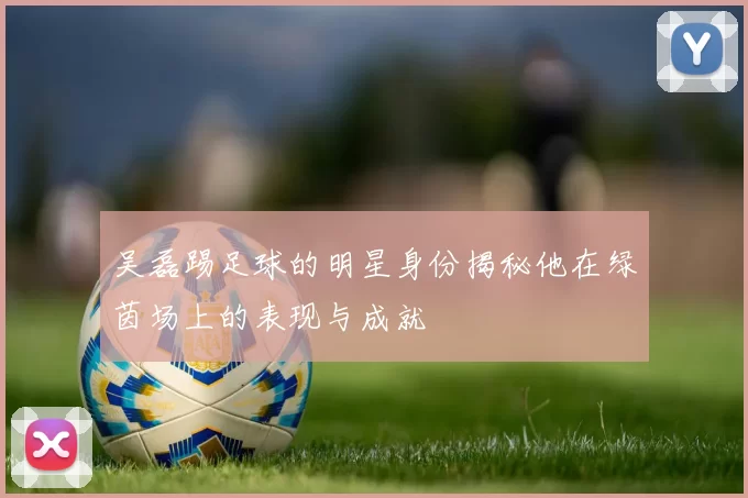 吴磊踢足球的明星身份揭秘他在绿茵场上的表现与成就