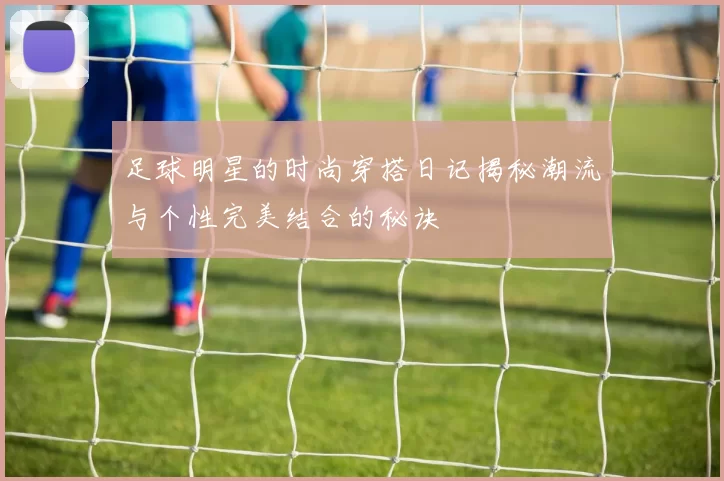 足球明星的时尚穿搭日记揭秘潮流与个性完美结合的秘诀