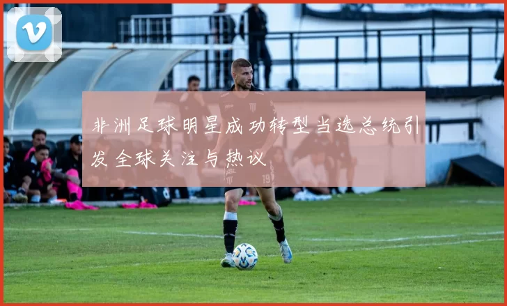 非洲足球明星成功转型当选总统引发全球关注与热议
