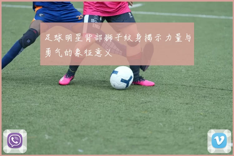 足球明星背部狮子纹身揭示力量与勇气的象征意义