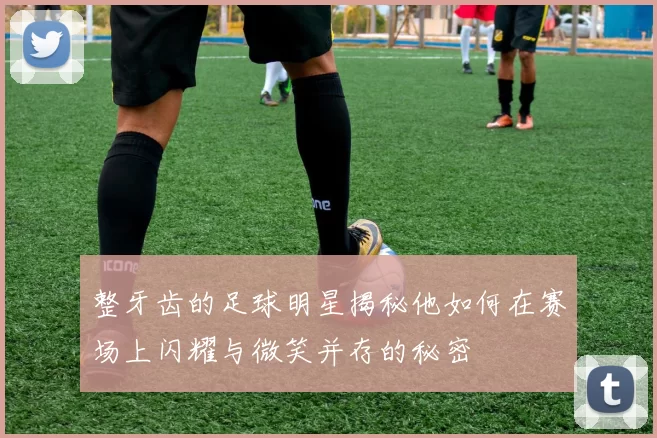 整牙齿的足球明星揭秘他如何在赛场上闪耀与微笑并存的秘密