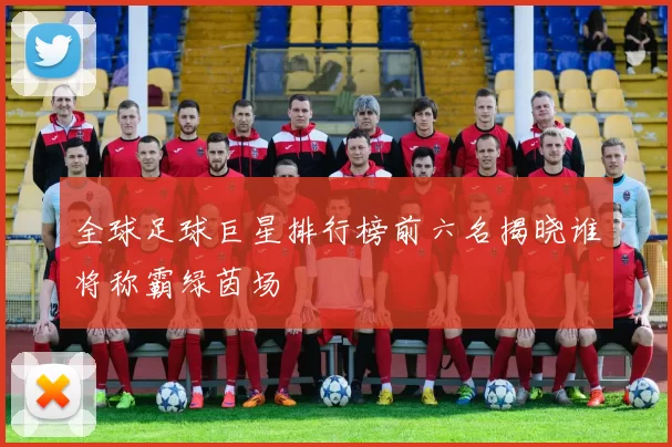 全球足球巨星排行榜前六名揭晓谁将称霸绿茵场