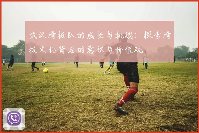 武汉滑板队的成长与挑战：探索滑板文化背后的意识与价值观