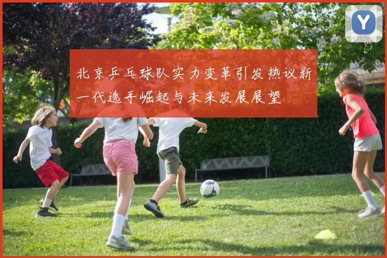 北京乒乓球队实力变革引发热议新一代选手崛起与未来发展展望
