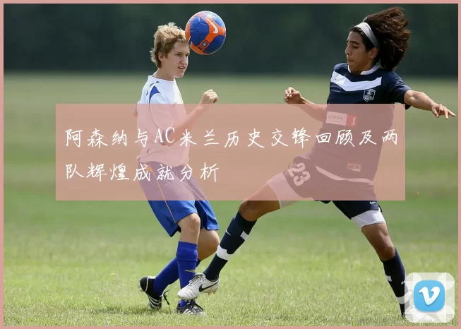 阿森纳与AC米兰历史交锋回顾及两队辉煌成就分析