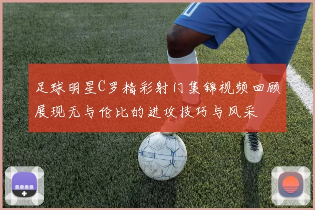 足球明星C罗精彩射门集锦视频回顾展现无与伦比的进攻技巧与风采