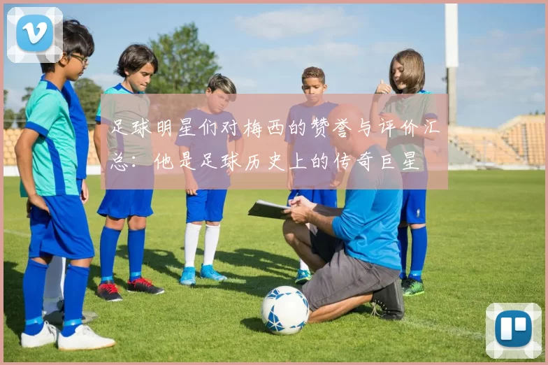 足球明星们对梅西的赞誉与评价汇总：他是足球历史上的传奇巨星